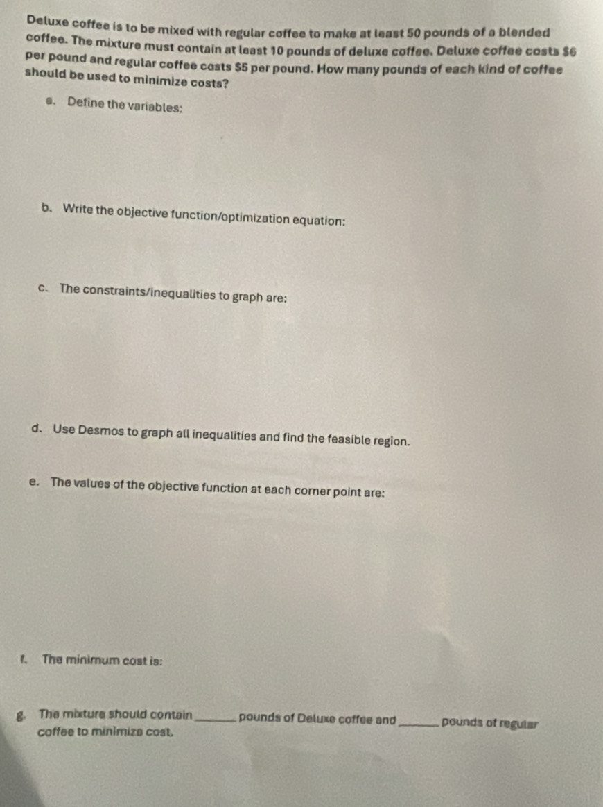 Deluxe coffee is to be mixed with regular coffee to make at least 50 pounds of a blended 
coffee. The mixture must contain at least 10 pounds of deluxe coffee. Deluxe coffee costs $6
per pound and regular coffee costs $5 per pound. How many pounds of each kind of coffee 
should be used to minimize costs? 
s. Define the variables: 
b. Write the objective function/optimization equation: 
c. The constraints/inequalities to graph are: 
d. Use Desmos to graph all inequalities and find the feasible region. 
e. The values of the objective function at each corner point are: 
f. The minimum cost is: 
g. The mixture should contain_ pounds of Deluxe coffee and_ pounds of regular 
coffee to minimize cost.