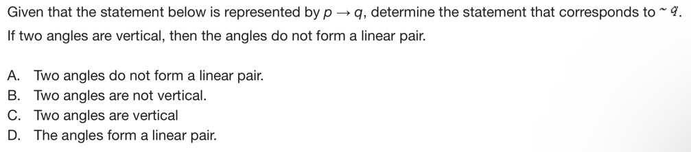 Given that the statement below is represented by pto q , determine the statement that corresponds to ~ 9.
If two angles are vertical, then the angles do not form a linear pair.
A. Two angles do not form a linear pair.
B. Two angles are not vertical.
C. Two angles are vertical
D. The angles form a linear pair.