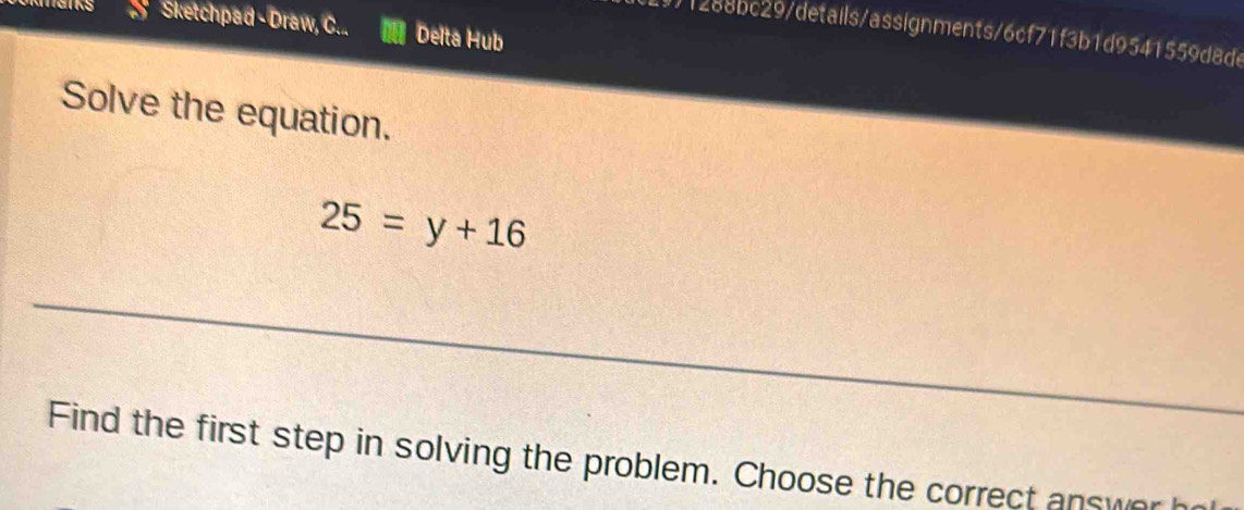 a Sketchpad - Draw, C... Delta Hub 
1)1288bc29/details/assignments/6cf71f3b1d9541559d8de 
Solve the equation.
25=y+16
Find the first step in solving the problem. Choose the correct answer