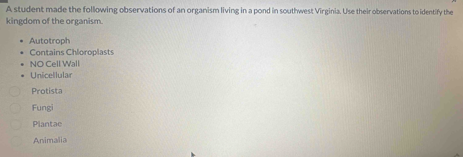 A student made the following observations of an organism living in a pond in southwest Virginia. Use their observations to identify the
kingdom of the organism.
Autotroph
Contains Chloroplasts
NO Cell Wall
Unicellular
Protista
Fungi
Plantae
Animalia