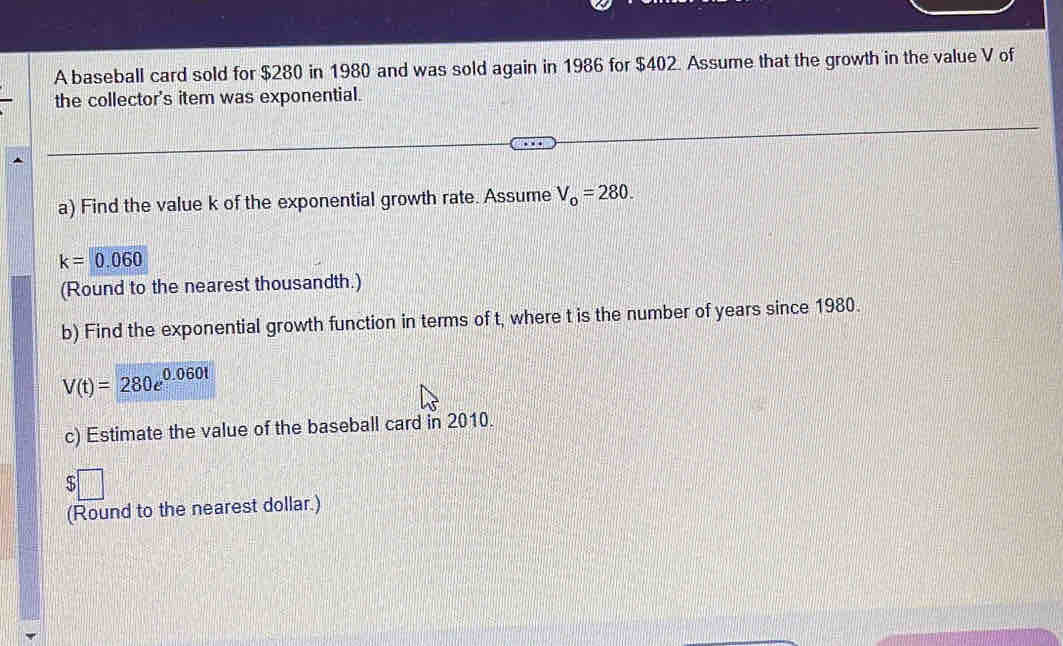 A baseball card sold for $280 in 1980 and was sold again in 1986 for $402. Assume that the growth in the value V of 
the collector's item was exponential. 
a) Find the value k of the exponential growth rate. Assume V_0=280.
k=0.060
(Round to the nearest thousandth.) 
b) Find the exponential growth function in terms of t, where t is the number of years since 1980.
V(t)=280e^(0.060t)
c) Estimate the value of the baseball card in 2010.
$□
(Round to the nearest dollar.)