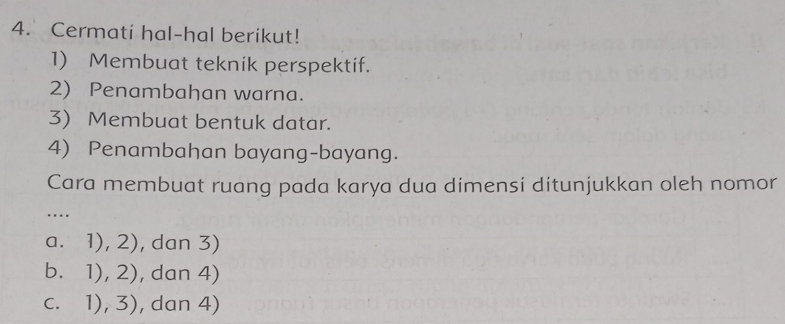 Cermati hal-hal berikut!
1) Membuat teknik perspektif.
2) Penambahan warna.
3) Membuat bentuk datar.
4) Penambahan bayang-bayang.
Cara membuat ruang pada karya dua dimensi ditunjukkan oleh nomor
…._
a. 1),2) , dan 3)
bì 1),2) , dan 4)
C. 1),3) , dan 4)