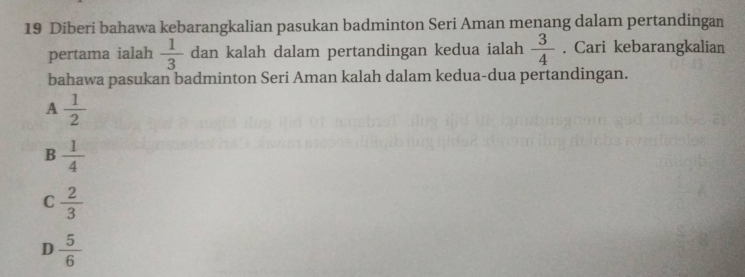 Diberi bahawa kebarangkalian pasukan badminton Seri Aman menang dalam pertandingan
pertama ialah  1/3  dan kalah dalam pertandingan kedua ialah  3/4 . Cari kebarangkalian
bahawa pasukan badminton Seri Aman kalah dalam kedua-dua pertandingan.
A  1/2 
B  1/4 
C  2/3 
D  5/6 