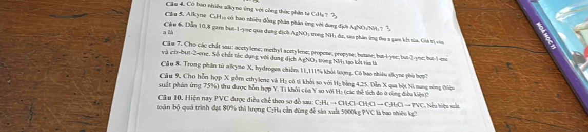 Có bao nhiêu alkyne ứng với công thức phân từ C₅H₃ ? 
Câu 5. Alkyne C₆H₁ có bao nhiêu đồng phân phản ứng với dung dịch AgNOyNH) ? 3 
a là 
Câu 6. Dẫn 10, 8 gam but -1 -yne qua dung dịch AgNO3 trong NH₃ dư, sau phản ứng thu a gam kết tủa. Giá trị của 
Câu 7. Cho các chất sau: acetylene; methyl acetylene; propene; propyne; butane; but-l-yne; but -2-yne; but -1 -ene 
và cis-but -2 -ene. Số chất tác dụng với dung dịch AgNO₃ trong NH₃ tạo kết tủa là 
Câu 8. Trong phân tử alkyne X, hydrogen chiếm 11, 111% khối lượng. Có bao nhiêu alkyne phù hợp? 
Câu 9. Cho hỗn hợp X gồm ethylene và H₂ có ti khối so với H₂ bằng 4, 25. Dẫn X qua bột Ni nung nóng (hiệu 
suất phản ứng 75%) thu được hỗn hợp Y. Ti khối của Y so với H₂ (các thể tích đo ở cùng điều kiện)? 
Câu 10. Hiện nay PVC được điều chế theo sơ đồ sau: C₂H₄ → CH:Cl-CH:Cl → C₂H₃Cl → PVC. Nếu hiệu suất 
toàn bộ quá trình đạt 80% thì lượng C₂H₄ cần dùng để sản xuất 5000kg PVC là bao nhiêu kg?