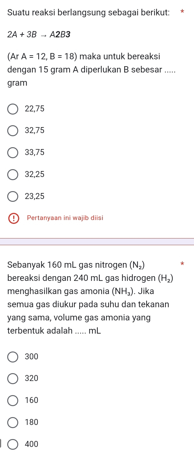 Suatu reaksi berlangsung sebagai berikut: *
2A+3Bto A2B3
(Ar A=12,B=18) maka untuk bereaksi
dengan 15 gram A diperlukan B sebesar .....
gram
22,75
32,75
33,75
32,25
23,25! Pertanyaan ini wajib diisi
Sebanyak 160 mL gas nitrogen (N_2)
*
bereaksi dengan 240 mL gas hidrogen (H_2)
menghasilkan gas amonia (NH_3). Jika
semua gas diukur pada suhu dan tekanan
yang sama, volume gas amonia yang
terbentuk adalah ..... mL
300
320
160
180
400