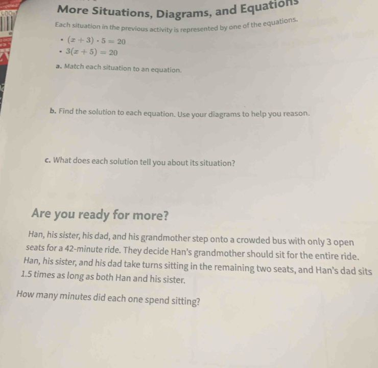 More Situations, Diagrams, and Equations 
Each situation in the previous activity is represented by one of the equations.
(x+3)· 5=20
3(x+5)=20
a. Match each situation to an equation. 
b. Find the solution to each equation. Use your diagrams to help you reason. 
c. What does each solution tell you about its situation? 
Are you ready for more? 
Han, his sister, his dad, and his grandmother step onto a crowded bus with only 3 open 
seats for a 42-minute ride. They decide Han's grandmother should sit for the entire ride. 
Han, his sister, and his dad take turns sitting in the remaining two seats, and Han’s dad sits
1.5 times as long as both Han and his sister. 
How many minutes did each one spend sitting?