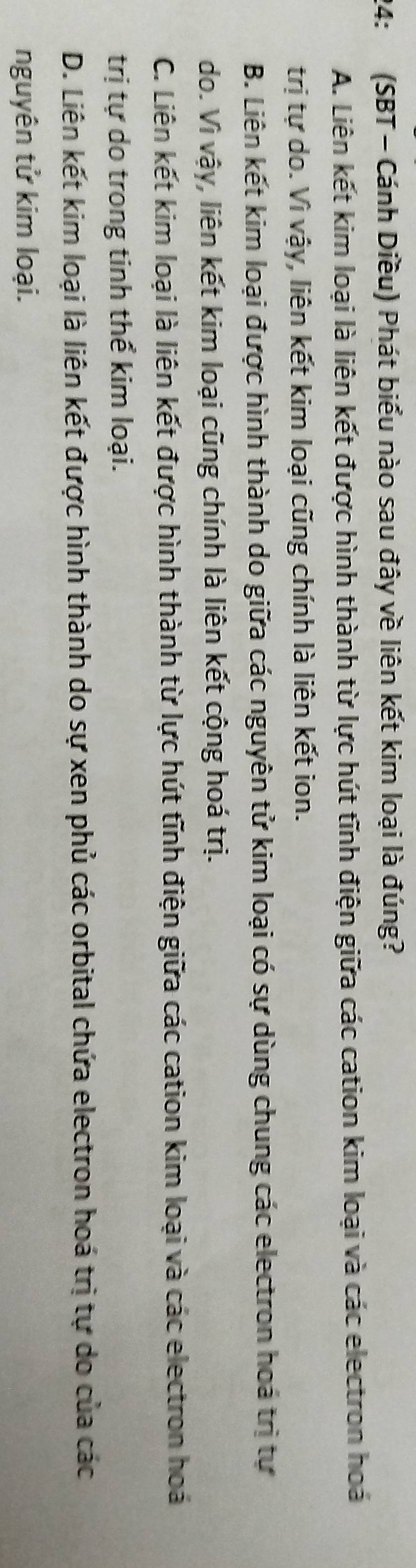 24: (SBT - Cánh Diều) Phát biểu nào sau đây về liên kết kim loại là đúng?
A. Liên kết kim loại là liên kết được hình thành từ lực hút tĩnh điện giữa các cation kim loại và các electron hoá
trị tự do. Vì vậy, liên kết kim loại cũng chính là liên kết ion.
B. Liên kết kim loại được hình thành do giữa các nguyên tử kim loại có sự dùng chung các electron hoá trị tự
do. Vì vậy, liên kết kim loại cũng chính là liên kết cộng hoá trị.
C. Liên kết kim loại là liên kết được hình thành từ lực hút tĩnh điện giữa các cation kim loại và các electron hoá
trị tự do trong tinh thể kim loại.
D. Liên kết kim loại là liên kết được hình thành do sự xen phủ các orbital chứa electron hoá trị tự do của các
nguyên tử kim loại.