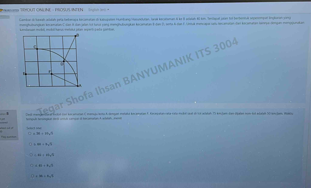 PROSUS TN TRYOUT ONLINE - PROSUS INTEN English (en) •
Gambar di bawah adalah peta beberapa kecamatan di kabupaten Humbang Hasundutan. Jarak kecataman A ke B adalah 40 km. Terdapat jalan tol berbentuk seperempat lingkaran yang
menghubungkan kecamatan C dan A dan jalan tol lurus yang menghubungkan kecamatan B dan D, serta A dan F. Untuk mencapai satu kecamatan dari kecamatan lainnya dengan menggunakan
kendaraan mobil, mobil harus melalui jalan seperti pada gambar.
Shofa Ihsan BANYUMANIK ITS 3004
Tegar
estion 8 Dedi mengendarai mobil dari kecamatan C menuju kota A dengan melalui kecamatan F. Kecepatan rata-rata mobil saat di tol adalah 75 km/jam dan dijalan non-tol adalah 50 km/jam. Waktu
t ye! tempuh tersingkat dedi untuk sampai di kecamatan A adalah...menit
wered
arked out of Select one:
D
36+10sqrt(5)
Flag question
b. 60+8sqrt(5)
c. 45+10sqrt(5)
d 45+8sqrt(5)
e. 36+8sqrt(5)