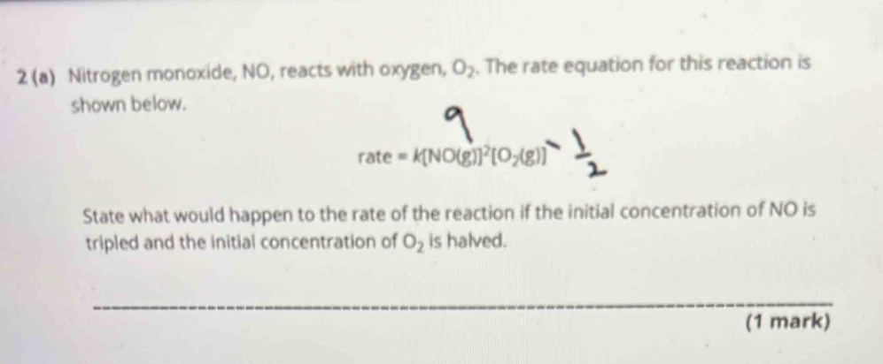 2 (a) Nitrogen monoxide, NO, reacts with oxygen, O_2. The rate equation for this reaction is 
shown below.
n ate =k[NO(g)]^2[O_2(g)]
State what would happen to the rate of the reaction if the initial concentration of NO is 
tripled and the initial concentration of O_2 is halved. 
_ 
_ 
_ 
(1 mark)