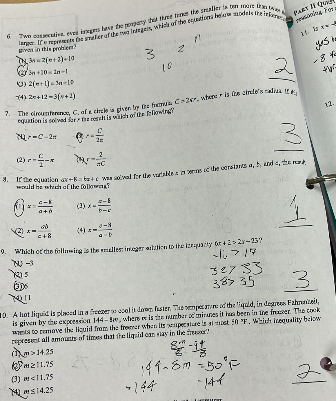 Two consecutive, even integers have the property that three times the smaller is ten more than twice Part II Ques
larger. If a represents the smaller of the two integers, which of the equations below models the informatic reasoning. For 
11. Is x=-8
given in this problem?
(1) 3n=2(n+2)+10
(2 3n+10=2n+1
(3) 2(n+1)=3n+10
(4) 2n+12=3(n+2)
12.
7. The circumference, C, of a circle is given by the formula C=2π r , where r is the circle’s radius. If this
equation is solved for 7 the result is which of the following?
r=C-2π ③ r= C/2π  
(2) r= C/2 -π (4) r= 2/π C 
8. If the equation ax+8=bx+c was solved for the variable x in terms of the constants a, b, and c, the result
would be which of the following?
(1) x= (c-8)/a+b  (3) x= (a-8)/b-c 
(2) x= ab/c+8  (4) x= (c-8)/a-b 
9. Which of the following is the smallest integer solution to the inequality 6x+2>2x+23 ?
(1 -3
(2) 5
③ 6
(4) 11
10. A hot liquid is placed in a freezer to cool it down faster. The temperature of the liquid, in degrees Fahrenheit,
is given by the expression 144-8m , where m is the number of minutes it has been in the freezer. The cook
wants to remove the liquid from the freezer when its temperature is at most 50°F. Which inequality below
represent all amounts of times that the liquid can stay in the freezer?
(1) m>14.25
m≥ 11.75
(3) m<11.75
(4) m≤ 14.25