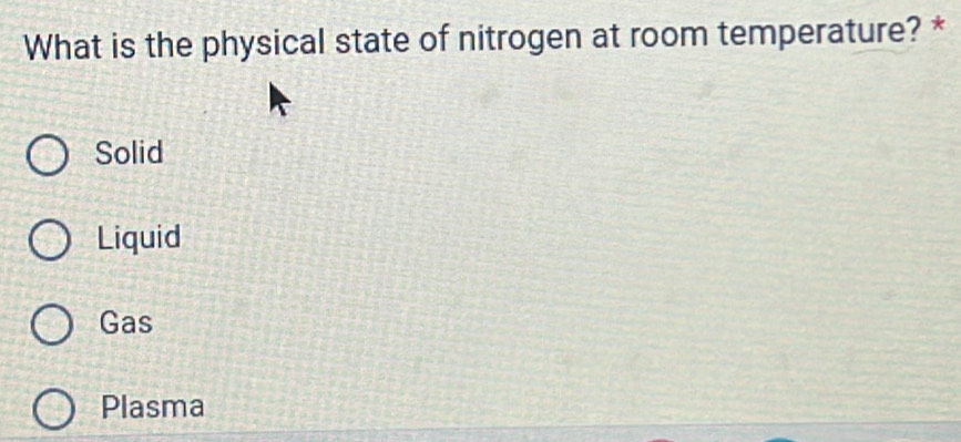 What is the physical state of nitrogen at room temperature? *
Solid
Liquid
Gas
Plasma