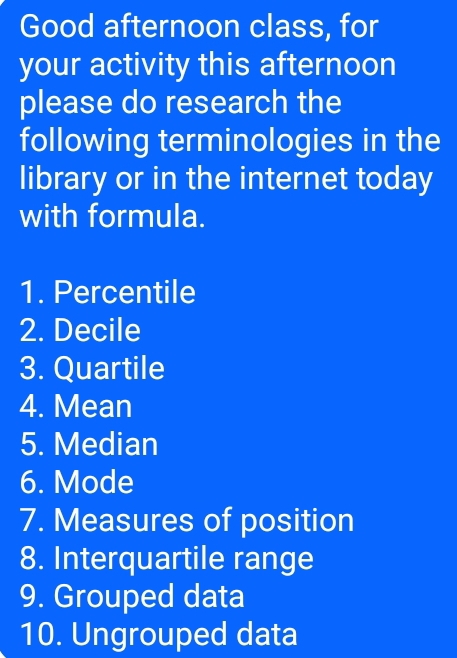 Good afternoon class, for 
your activity this afternoon 
please do research the 
following terminologies in the 
library or in the internet today 
with formula. 
1. Percentile 
2. Decile 
3. Quartile 
4. Mean 
5. Median 
6. Mode 
7. Measures of position 
8. Interquartile range 
9. Grouped data 
10. Ungrouped data