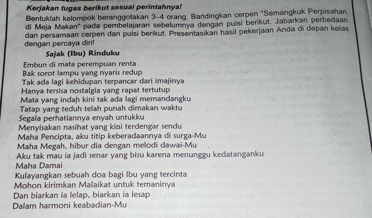 Kerjakan tugas berikut sesuai perintahnya! 
Bentuklah kelompok beranggotakan 3 - 4 orang. Bandingkan cerpen “Semangkuk Perpisahan 
di Meja Makan'' pada pembelajaran sebelumnya dengan puisi berikut. Jabarkan perbedaan 
dan persamaan cerpen dan puisi berikut. Presentasikan hasil pekerjaan Anda di depan kelas 
dengan percaya diri! 
Sajak (Ibu) Rinduku 
Embun di mata perempuan renta 
Bak sorot lampu yang nyaris redup 
Tak ada lagi kehidupan terpancar dari imajinya 
Hanya tersisa nostalgia yang rapat tertutup 
Mata yang indah kini tak ada lagi memandangku 
Tatap yang teduh telah punah dimakan waktu 
Segala perhatiannya enyah untukku 
Menyisakan nasihat yang kini terdengar sendu 
Maha Pencipta, aku titip keberadaannya di surga-Mu 
Maha Megah, hibur dia dengan melodi dawai-Mu 
Aku tak mau ia jadi senar yang bisu karena menunggu kedatanganku 
Maha Damai 
Kulayangkan sebuah doa bagi Ibu yang tercinta 
Mohon kirimkan Malaikat untuk temaninya 
Dan biarkan ia lelap, biarkan ia lesap 
Dalam harmoni keabadian-Mu