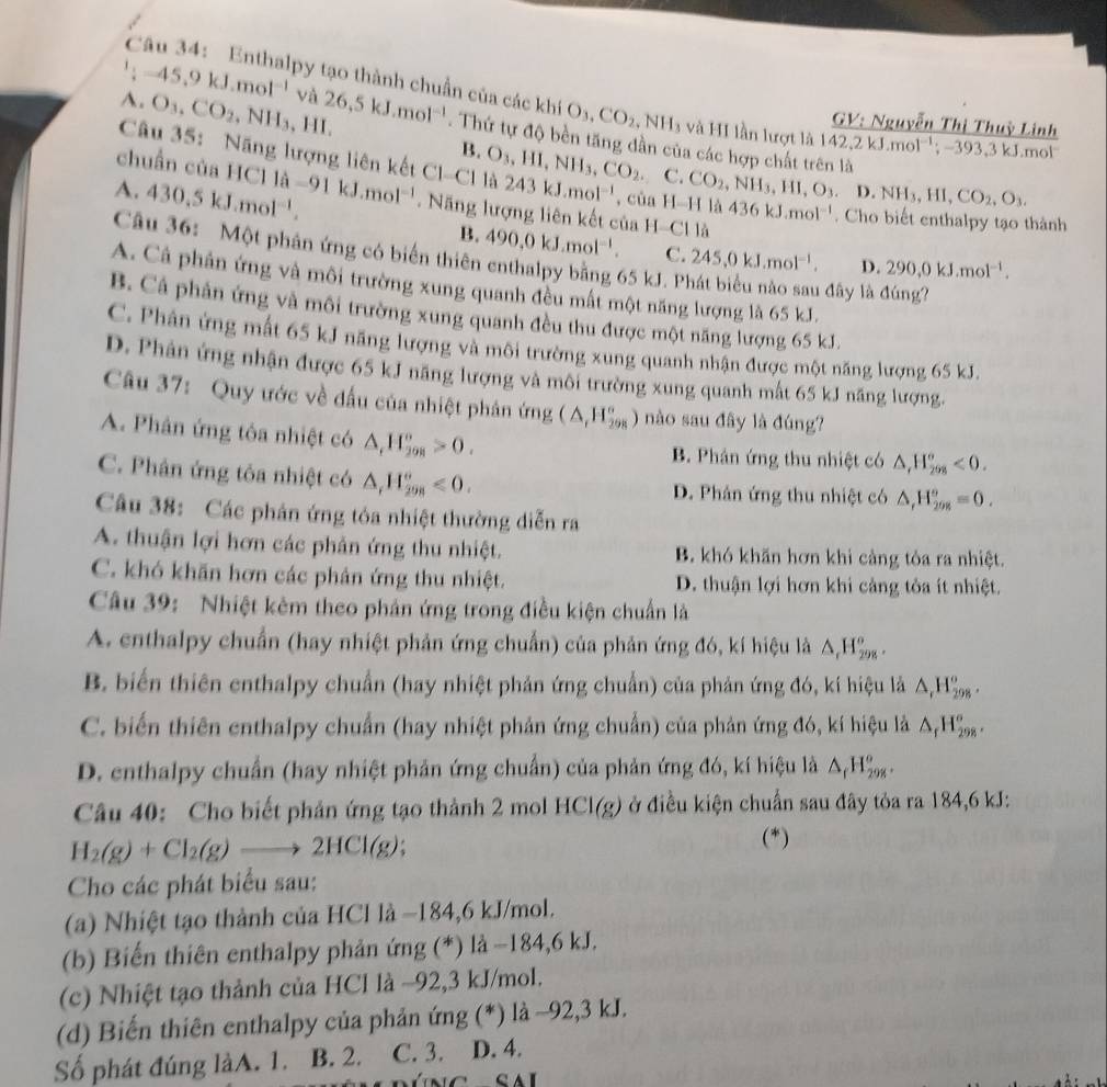 Enthalpy tạo thành chuẩn của các KhiO_3,CO_2,NH_3 3 và HI lần lượt là 1 142,2kJ.mol^(-1);-393,3kJ.mo
GV: Nguyễn Thị Thuỳ Linh^1;-45,9kJ.mol^(-1)va26,5kJ.mol^(-1). Thứ tự độ bền tăng dần của các hợp chất trên là
A. O_3,CO_2,NH_3,HI. B. O_3,HI,NH_3,CO_2.
chuẩn của HCl
Cu 35: Năng lượng liên kết Cl- ) là 243kJ.mol^(-1) , của H-H là 436kJ.mol^(-1). Cho biết enthalpy tạo thành
C. CO_2,NH_3,HI,O_3 D.NH_3,HI,CO_2,O_3.
A. 430.5kJ.mol^(-1). 11a-91kJ.mol^(-1).  Năng lượng liên kết của H-Cl là
B. 490,0kJ.mol^(-1). C. 245,0kJ.mol^(-1). D. 290,0kJ.mol^(-1).
Câu 36: Một phân ứng có biển thiên enthalpy bằng 65 kJ. P
A. Cả phản ứng và môi trường xung quanh đều mất một năng lượng là 65 kJ.
1 đây là đúng?
B. Cá phản ứng và môi trường xung quanh đều thu được một năng lượng 65 kJ.
C. Phân ứng mất 65 kJ năng lượng và môi trường xung quanh nhận được một năng lượng 65 kJ.
D. Phân ứng nhận được 65 kJ năng lượng và môi trường xung quanh mất 65 kJ năng lượng.
Câu 37: Quy ước về đầu của nhiệt phân ứng (△ _r_H_(298)° ) nào sau đây là đúng?
A. Phân ứng tôa nhiệt có △ _rH_208>0.
B. Phản ứng thu nhiệt có △ ,H_(208)°<0.
C. Phân ứng tỏa nhiệt có △ _rH_(298)°<0. D. Phản ứng thu nhiệt có △ _rH_(298)°=0.
Câu 38: Các phản ứng tóa nhiệt thường diễn ra
A. thuận lợi hơn các phản ứng thu nhiệt. B. khó khăn hơn khi càng tỏa ra nhiệt.
C. khó khăn hơn các phân ứng thu nhiệt. D. thuận lợi hơn khi cảng tỏa ít nhiệt.
Câu 39: Nhiệt kêm theo phản ứng trong điều kiện chuẩn là
A. enthalpy chuẩn (hay nhiệt phản ứng chuẩn) của phản ứng đó, kí hiệu là △ _rH_(298)^o.
B. biến thiên enthalpy chuẩn (hay nhiệt phản ứng chuẩn) của phản ứng đó, kí hiệu là △ ,H_(298)^o.
C. biến thiên enthalpy chuẩn (hay nhiệt phản ứng chuẩn) của phản ứng đó, kí hiệu là △ _rH_(298)°.
D. enthalpy chuẩn (hay nhiệt phản ứng chuẩn) của phản ứng đó, kí hiệu là △ _fH_(298)^o.
Câu 40: Cho biết phản ứng tạo thành 2 mol HCl(g) ở điều kiện chuẩn sau đây tỏa ra 184,6 kJ:
H_2(g)+Cl_2(g)to 2HCl(g) (*)
Cho các phát biểu sau:
(a) Nhiệt tạo thành của HCl là −184,6 kJ/mol.
(b) Biến thiên enthalpy phản ứng (*) là −184,6 kJ.
(c) Nhiệt tạo thảnh của HCl là −92,3 kJ/mol.
(d) Biến thiên enthalpy của phản ứng (*) là ~92,3 kJ.
Số phát đúng làA. 1. B. 2. C. 3. D. 4.