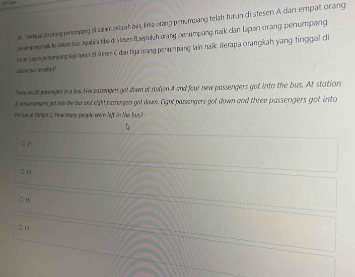 Terdapat 20 orang penumpang di dalam sebuah bas, lima orang penumpang telah turun di stesen A dan empat orang
penumpang naik ke dalam bas. Apabila tiba di stesen B,sepuluh orang penumpang naik dan lapan orang penumpang
turun. Lapan penumpang lagi turun di Ste sen C dan tiga orang penumpang lain naik. Berapa orangkah yang tinggal di
dalam bas tersebut?
There are 20 passengers in a bus. Five passengers got down at station A and four new passengers got into the bus. At station
B, ten passengers got into the bus and eight passengers got down. Eight passengers got down and three passengers got into
the bus at station C. How many people were left in the bus?
0 21
○ 13
15
D 17