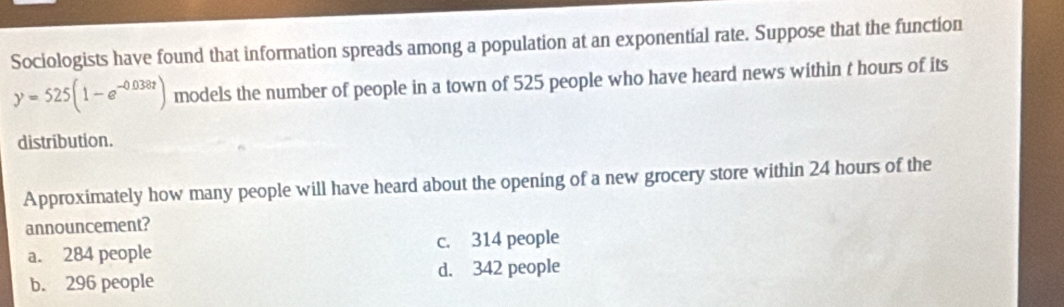 Sociologists have found that information spreads among a population at an exponential rate. Suppose that the function
y=525(1-e^(-0.038t)) models the number of people in a town of 525 people who have heard news within t hours of its
distribution.
Approximately how many people will have heard about the opening of a new grocery store within 24 hours of the
announcement?
a. 284 people c. 314 people
d. 342 people
b. 296 people