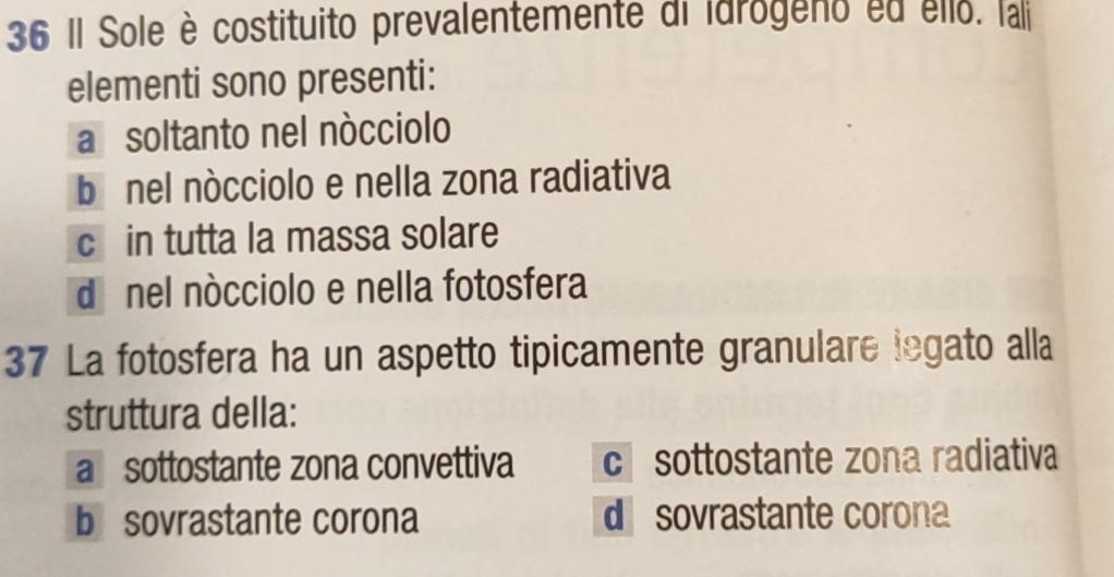 Il Sole è costituito prevalentemente di idrogeno ed ello. lai
elementi sono presenti:
a soltanto nel nócciolo
bénel nócciolo e nella zona radiativa
c in tutta la massa solare
dé nel nócciolo e nella fotosfera
37 La fotosfera ha un aspetto tipicamente granulare legato alla
struttura della:
a sottostante zona convettiva c sottostante zona radiativa
b sovrastante corona d sovrastante corona