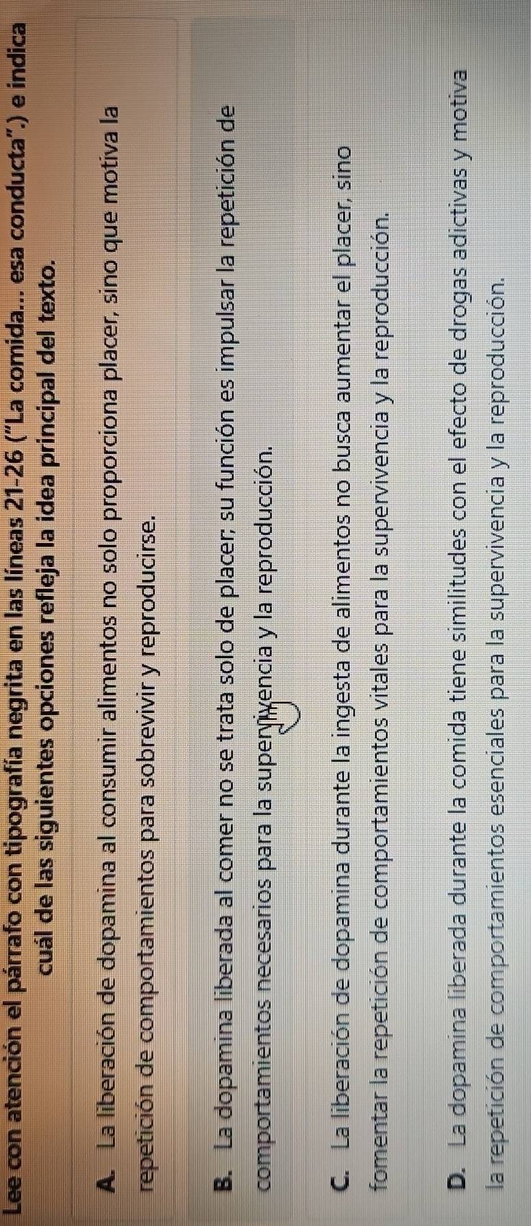 Lee con atención el párrafo con tipografía negrita en las líneas 21-26 ("La comida... esa conducta".) e indica
cuál de las siguientes opciones refleja la idea principal del texto.
A. La liberación de dopamina al consumir alimentos no solo proporciona placer, sino que motiva la
repetición de comportamientos para sobrevivir y reproducirse.
B. La dopamina liberada al comer no se trata solo de placer; su función es impulsar la repetición de
comportamientos necesarios para la superivencia y la reproducción.
C. La liberación de dopamina durante la ingesta de alimentos no busca aumentar el placer, sino
fomentar la repetición de comportamientos vitales para la supervivencia y la reproducción.
D. La dopamina liberada durante la comida tiene similitudes con el efecto de drogas adictivas y motiva
la repetición de comportamientos esenciales para la supervivencia y la reproducción.