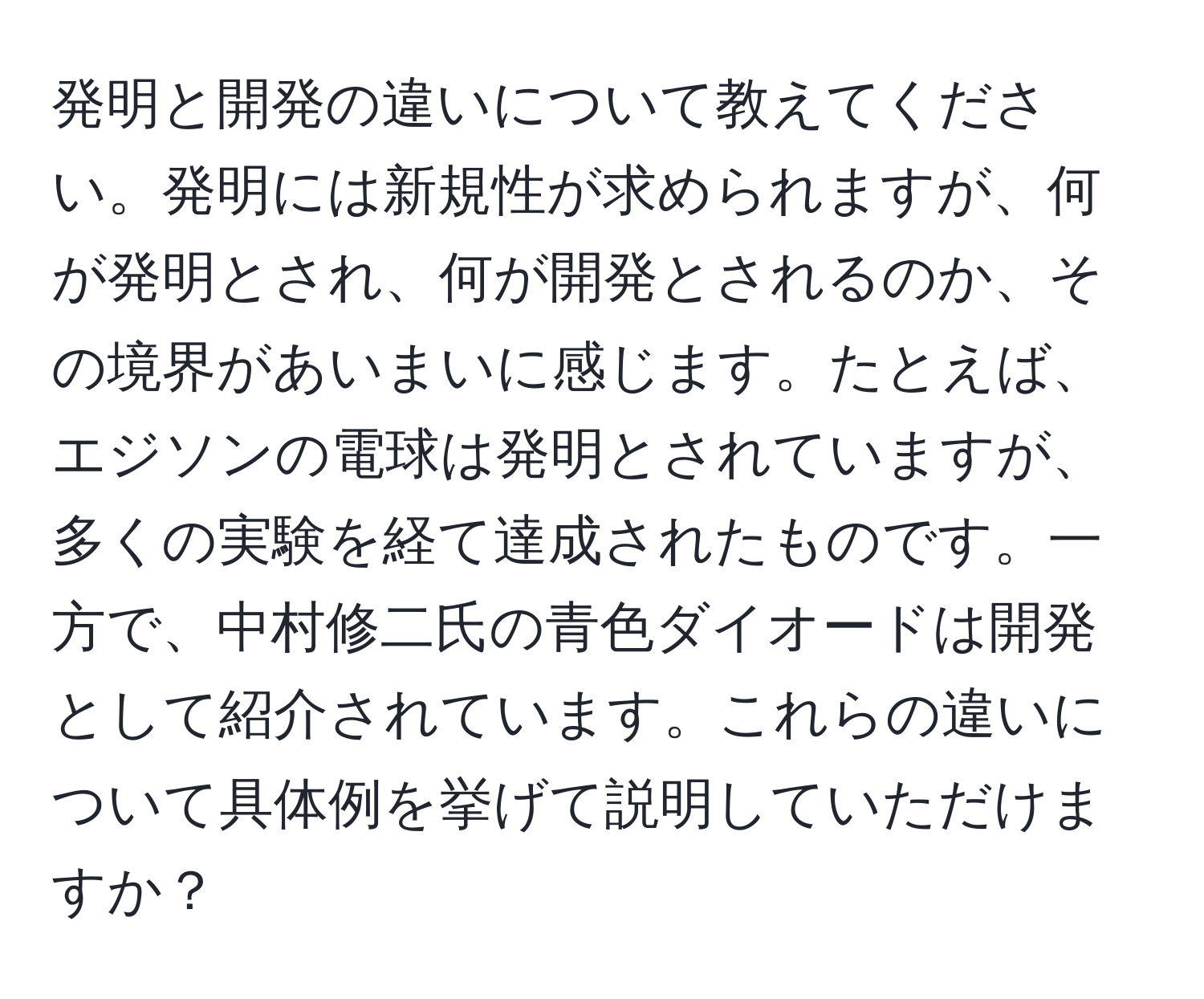 発明と開発の違いについて教えてください。発明には新規性が求められますが、何が発明とされ、何が開発とされるのか、その境界があいまいに感じます。たとえば、エジソンの電球は発明とされていますが、多くの実験を経て達成されたものです。一方で、中村修二氏の青色ダイオードは開発として紹介されています。これらの違いについて具体例を挙げて説明していただけますか？