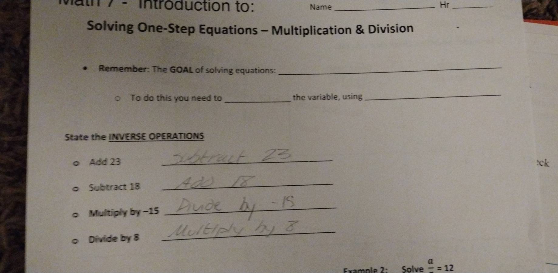 vath 7- Introduction to: Name_ 
Hr_ 
Solving One-Step Equations - Multiplication & Division 
Remember: The GOAL of solving equations:_ 
To do this you need to _the variable, using 
_ 
State the INVERSE OPERATIONS 
Add 23
_ 
Subtract 18
_ 
Multiply by −15
_ 
Divide by 8
_ 
Example 2: Solve frac a=12