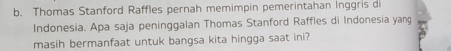 Thomas Stanford Raffles pernah memimpin pemerintahan Inggris di 
Indonesia. Apa saja peninggalan Thomas Stanford Raffles di Indonesia yang 
masih bermanfaat untuk bangsa kita hingga saat ini?