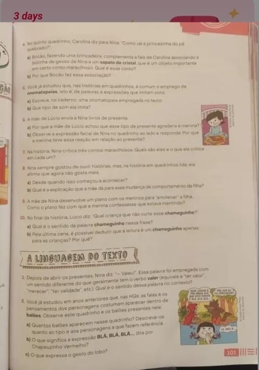 days
s. No quinto quadrinho, Carolina diz para Nina: "Como vai a princesinha do pé
quebrado?"
a) Bocão, fazendo uma brincadeira, complementa a faia de Carolina associando a
botinha de gesso de Nina a um sapato de cristal, que é um objeto importante
em certo conto maravilhoso Qual é esse conto?
b) Por que Bocão fez essa associação?
g. Você já estudou que, nas histórias em quadrinhos, é comum o emprego de
onomatopelas: isto é, de palavras e expressões que imitam sons
a) Escreva, no caderno: uma onomatopeia empregada no texto
b Que tipo de som ela imita?
g a mãe de Lúcio envia a Nina livros de presente
) Por que a mãe de Lúcio achou que esse tipo de presente agradaría à menina?
b) Observe a expressão facial de Nina no quadrinho ao lado e responda: Por que
a menina teve essa reação em relação ao presente?
7. Ns história, Nina crítica três contos maravilhosos. Quais são eles e o que ela crítica
em cada ur?
#. Nina sempre gostou de ouvir histórias, mas, na história em quadrinhos lida, ela
afirma que agora não gosts mais
a) Desde quando isso começou a acontecer?
b) Quaí é a explicação que a mãe da para essa mudança de comportamento da filha?
9. A mãe de Nina desenvolve um piano com os meninos para "amolecer' a filha.
Como o plano fez com que a menina confessasse que estavs mentindo?
19. No final da história. Lúcio diz: "Qual criança que não curte esse chameguinho?"
a) Qual é o seritido da palavra chameguinho nessa frase?
b) Pela última cena, é possível deduzir que a leitura é um chameguinho apenas
para as crianças? Por quê?
A LINGUAGEM DO TEXTO
1. Depois de abrir os presentes. Nina diz: " Valeu!'. Essa palavra foi empregada com
, 3 um sentido diferente do que geralmente tem o verbo valer (equivale a "ter valor",
merecer", "ter validade', etc.). Qual é o sentido dessa palavra no contexto?
2. Você já estudou em anos anteriores que, nas HQs, as faias e os
pensamentos dos personagens costumam aparecer dentro de
balões. Observe este quadrinho e os balões presentes neie
#) Quantos balões aparecem nesse quadrinho? Descreva-os
quanto ao tipo e aos personagens a que fazem referência.
b) O que signífica a expressão BLÁ, BLÁ, BLA... dita por
Chapeuzinho Vermelho?
s) O que expressa o gesto do lobo?
⑩≡