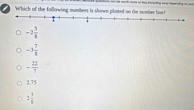 becouse questions can be worth more or less (including zero) depending on your
Which of the following numbers is shown plotted on the number line?
-2 3/8 
-3 7/8 
- 22/7 
2.75
2 3/8 