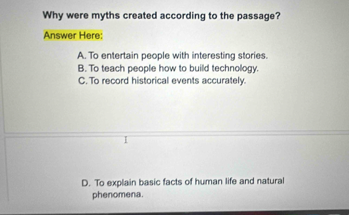 Why were myths created according to the passage?
Answer Here:
A. To entertain people with interesting stories.
B. To teach people how to build technology.
C. To record historical events accurately.
D. To explain basic facts of human life and natural
phenomena.