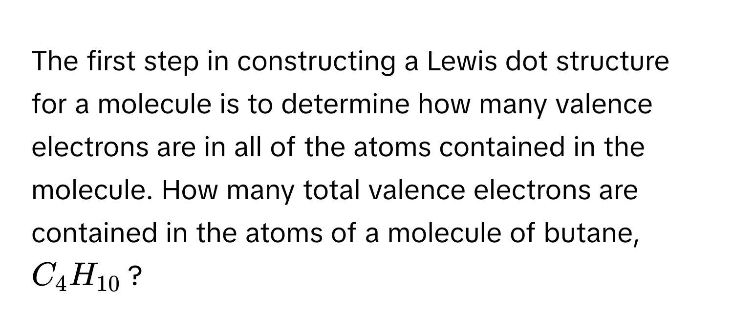 The first step in constructing a Lewis dot structure for a molecule is to determine how many valence electrons are in all of the atoms contained in the molecule. How many total valence electrons are contained in the atoms of a molecule of butane, $C_4H_10$?