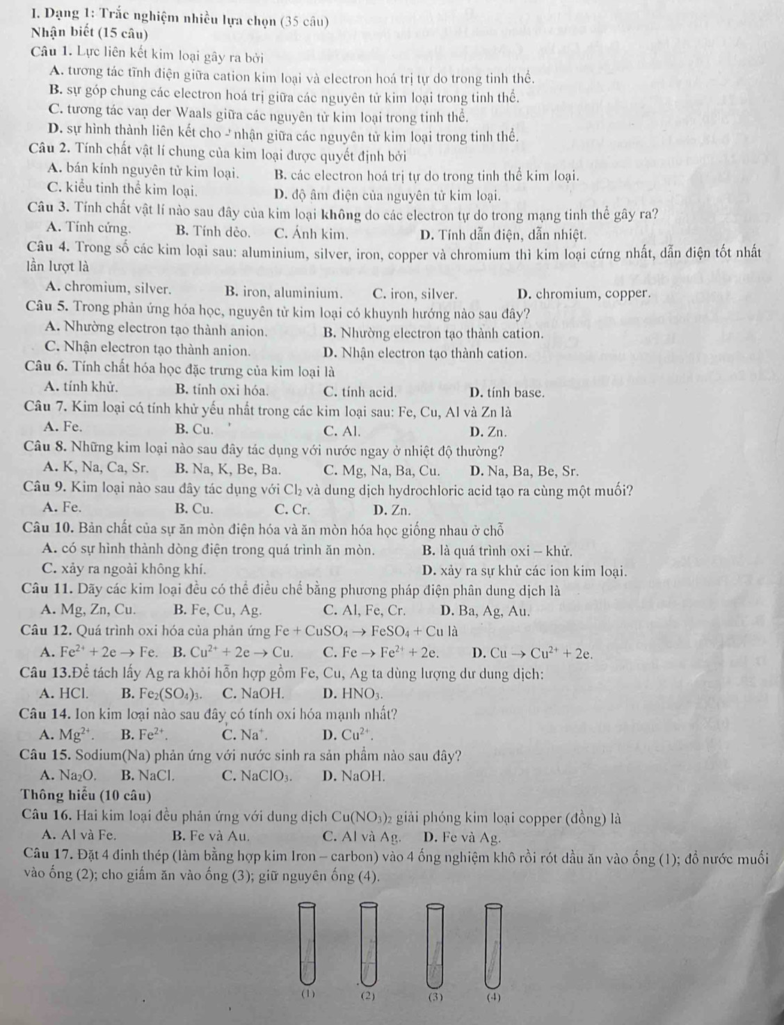 Dạng 1: Trắc nghiệm nhiều lựa chọn (35 câu)
Nhận biết (15 câu)
Câu 1. Lực liên kết kim loại gây ra bởi
A. tương tác tĩnh điện giữa cation kim loại và electron hoá trị tự do trong tinh thể.
B. sự góp chung các electron hoá trị giữa các nguyên tử kim loại trong tinh thể.
C. tương tác van der Waals giữa các nguyên từ kim loại trong tinh thể.
D. sự hình thành liên kết cho - nhận giữa các nguyên tử kim loại trong tinh thể.
Câu 2. Tính chất vật lí chung của kim loại được quyết định bởi
A. bán kính nguyên tử kim loại. B. các electron hoá trị tự do trong tinh thể kim loại.
C. kiểu tinh thể kim loại. D. độ âm điện của nguyên tử kim loại.
Câu 3. Tính chất vật lí nào sau đây của kim loại không do các electron tự do trong mạng tinh thể gây ra?
A. Tính cứng. B. Tính dẻo. C. Ánh kim. D. Tính dẫn điện, dẫn nhiệt.
Câu 4. Trong số các kim loại sau: aluminium, silver, iron, copper và chromium thì kim loại cứng nhất, dẫn điện tốt nhất
lần lượt là
A. chromium, silver. B. iron, aluminium. C. iron, silver. D. chromium, copper.
Câu 5. Trong phản ứng hóa học, nguyên tử kim loại có khuynh hướng nào sau đây?
A. Nhường electron tạo thành anion. B. Nhường electron tạo thành cation.
C. Nhận electron tạo thành anion. D. Nhận electron tạo thành cation.
Câu 6. Tính chất hóa học đặc trưng của kim loại là
A. tính khử. B. tính oxi hóa. C. tính acid. D. tính base.
Câu 7. Kim loại cá tính khử yếu nhất trong các kim loại sau: Fe, Cu, Al và Zn là
A. Fe. B. Cu. C. Al. D. Zn.
Câu 8. Những kim loại nào sau đây tác dụng với nước ngay ở nhiệt độ thường?
A. K, Na, Ca, Sr. B. Na, K, Be, Ba. C. Mg, Na, Ba, Cu. D. Na, Ba, Be, Sr.
Câu 9. Kim loại nào sau đây tác dụng với Cl₂ và dung dịch hydrochloric acid tạo ra cùng một muối?
A. Fe. B. Cu. C. Cr. D. Zn.
Câu 10. Bản chất của sự ăn mòn điện hóa và ăn mòn hóa học giống nhau ở chỗ
A. có sự hình thành dòng điện trong quá trình ăn mòn. B. là quá trình oxi - khử.
C. xảy ra ngoài không khí. D. xảy ra sự khử các ion kim loại.
Câu 11. Dãy các kim loại đều có thể điều chế bằng phương pháp điện phân dung dịch là
A. Mg, Zn, Cu. B. Fe, Cu,Ag C. Al, Fe, Cr. D. Ba,Ag, Au.
Câu 12. Quá trình oxi hóa của phản ứng Fe+CuSO_4to FeSO_4+Cula
A. Fe^(2+)+2eto Fe. B. Cu^(2+)+2eto Cu. C. Feto Fe^(2+)+2e. D. Cuto Cu^(2+)+2e.
Câu 13.Để tách lấy Ag ra khỏi hỗn hợp gồm Fe, Cu, Ag ta dùng lượng dư dung dịch:
A. HCl. B. Fe_2(SO_4)_3 C. NaOH. D. HNO_3.
Câu 14. Ion kim loại nào sau đây có tính oxi hóa mạnh nhất?
A. Mg^(2+). B. Fe^(2+). C. Na^+. D. Cu^(2+).
Câu 15. Sodium h(Na) phản ứng với nước sinh ra sản phầm nào sau đây?
A. Na_2O. B. sqrt(a)CI C. NaClO_3. D. NaOH.
Thông hiểu (10 câu)
Câu 16. Hai kim loại đều phản ứng với dung dịch Cu(NO_3)_2 giải phóng kim loại copper (đồng) là
A. Al và Fe. B. Fe và Au. C. Al và Ag. D. Fe và Ag.
Câu 17. Đặt 4 đinh thép (làm bằng hợp kim Iron - carbon) vào 4 ống nghiệm khô rồi rót dầu ăn vào ống (1); đổ nước muối
vào ống (2); cho giấm ăn vào ống (3); giữ nguyên ống (4).
(1) (2) (3) (-4)