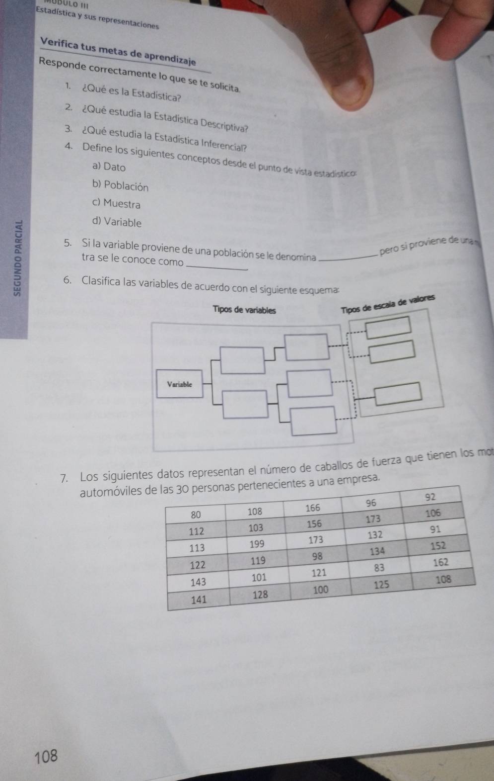 Estadística y sus representaciones 
Verifica tus metas de aprendizaje 
Responde correctamente lo que se te solicita. 
1. ¿Qué es la Estadística? 
2. ¿Qué estudia la Estadística Descriptiva? 
3. ¿Qué estudia la Estadística Inferencial? 
4. Define los siguientes conceptos desde el punto de vista estadístico 
a) Dato 
b) Población 
c) Muestra 

d) Variable 
5. Si la variable proviene de una población se le denomina_ 
pero si proviene de unam 
_ 
tra se le conoce como 
6. Clasifica las variables de acuerdo con el siguiente esquema 
Tipos de variables 
Tipos de escala de valores 
Variable 
7. Los siguientes datos representan el número de caballos de fuerza que tienen los mot 
automóvilepresa. 
108