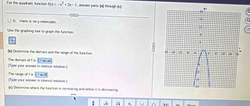 For the quadratic function f(x)=-x^2+2x-1 , answer parts (a) through (c)C 
B. I here is no y-intercepts 
B 
Use the graphing tool to graph the function. 
(b) Determine the domain and the range of the function. 
The domain of f is (-∈fty ,∈fty ). 
(Type your answer in interval notation.) 
The range of f is (-∈fty ,0]
(Type your answer in interval notation.) 
(c) Determine where the function is increasing and where it is decreasing
 □ /□   sqrt(□ ) sqrt[□](□ ) Ⅱ. U