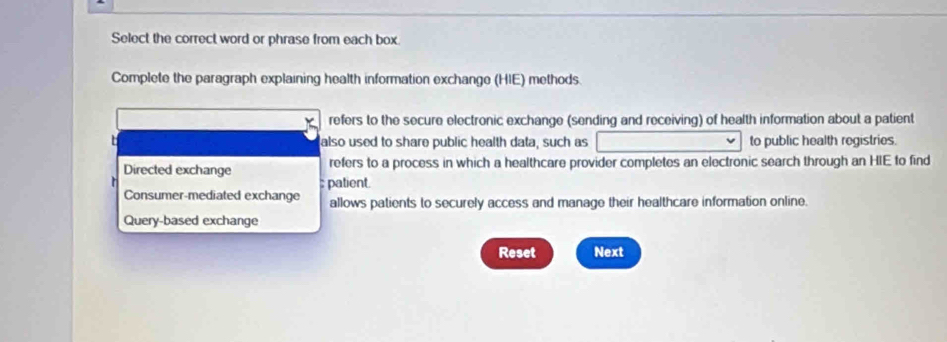 Select the correct word or phrase from each box.
Complete the paragraph explaining health information exchange (HIE) methods.
refers to the secure electronic exchange (sending and receiving) of health information about a patient
_ also used to share public health data, such as to public health registries.
Directed exchange refers to a process in which a healthcare provider completes an electronic search through an HIE to find
Consumer-mediated exchange patient.
allows patients to securely access and manage their healthcare information online.
Query-based exchange
Reset Next