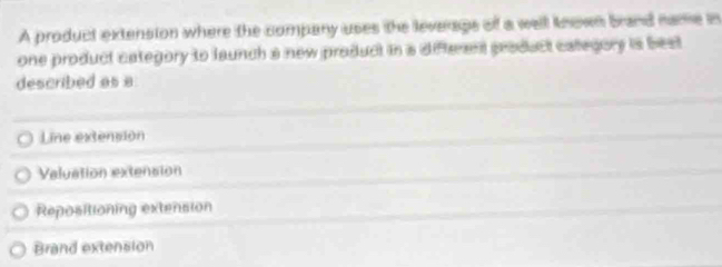 A product extension where the company uses the leverags of a well known brand name in
one product category to launch a new product in a differant product catlegory is best
described as a
Line extension
Valuation extension
Repositioning extension
Brand extension