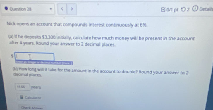 < > 
B 0/1 pt つ 2 ① Detaih 
Nick opens an account that compounds interest continuously at 6%. 
(a) If he deposits $3,300 initially, calculate how much money will be present in the account 
after 4 years. Round your answer to 2 decimal places.
$
(b) How long will it take for the amount in the account to double? Round your answer to 2
decimal places.
11.55 years
Calculator 
Check Answer