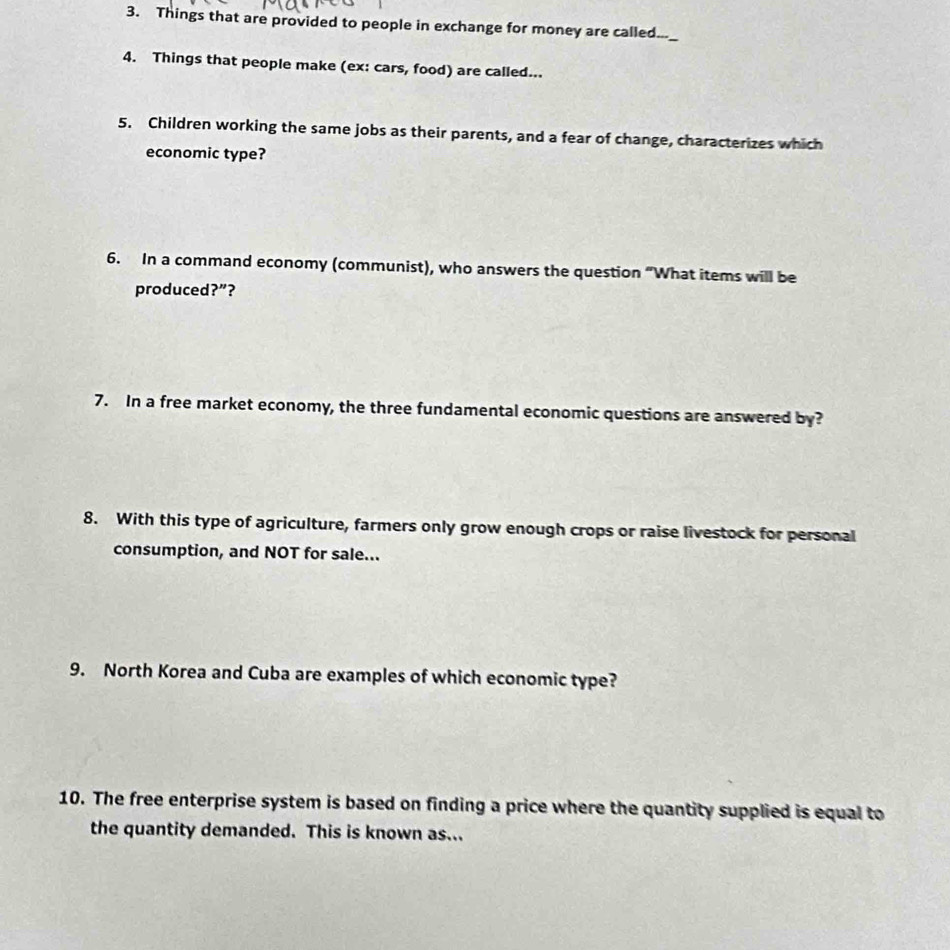 Things that are provided to people in exchange for money are called..._ 
4. Things that people make (ex: cars, food) are called... 
5. Children working the same jobs as their parents, and a fear of change, characterizes which 
economic type? 
6. In a command economy (communist), who answers the question “What items will be 
produced?”? 
7. In a free market economy, the three fundamental economic questions are answered by? 
8. With this type of agriculture, farmers only grow enough crops or raise livestock for personal 
consumption, and NOT for sale... 
9. North Korea and Cuba are examples of which economic type? 
10. The free enterprise system is based on finding a price where the quantity supplied is equal to 
the quantity demanded. This is known as...