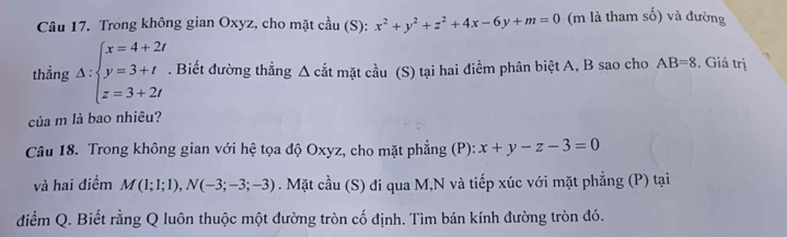 Trong không gian Oxyz, cho mặt cầu (S): x^2+y^2+z^2+4x-6y+m=0 (m là tham số) và đường 
thẳng Delta :beginarrayl x=4+2t y=3+t z=3+2tendarray.. Biết đường thẳng Δ cắt mặt cầu (S) tại hai điểm phân biệt A, B sao cho AB=8. Giá trị 
của m là bao nhiêu? 
Câu 18. Trong không gian với hệ tọa độ Oxyz, cho mặt phẳng (P): x+y-z-3=0
và hai điểm M(1;1;1), N(-3;-3;-3). Mặt cầu (S) đi qua M,N và tiếp xúc với mặt phẳng (P) tại 
điểm Q. Biết rằng Q luôn thuộc một đường tròn cố định. Tìm bán kính đường tròn đó.