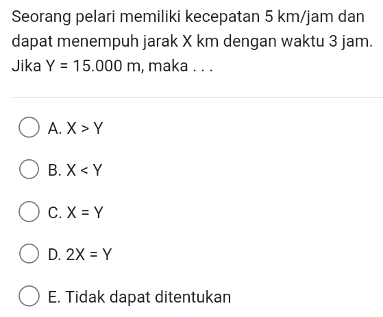 Seorang pelari memiliki kecepatan 5 km/jam dan
dapat menempuh jarak X km dengan waktu 3 jam.
Jika Y=15.000m , maka . . .
A. X>Y
B. X
C. X=Y
D. 2X=Y
E. Tidak dapat ditentukan