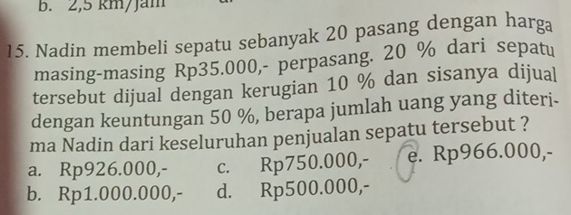 2,5 km/Jam
15. Nadin membeli sepatu sebanyak 20 pasang dengan harga
masing-masing Rp35.000,- perpasang. 20 % dari sepatu
tersebut dijual dengan kerugian 10 % dan sisanya dijual
dengan keuntungan 50 %, berapa jumlah uang yang diteri.
ma Nadin dari keseluruhan penjualan sepatu tersebut ?
a. Rp926.000,- c. Rp750.000,- e. Rp966.000,-
b. Rp1.000.000,- d. Rp500.000,-