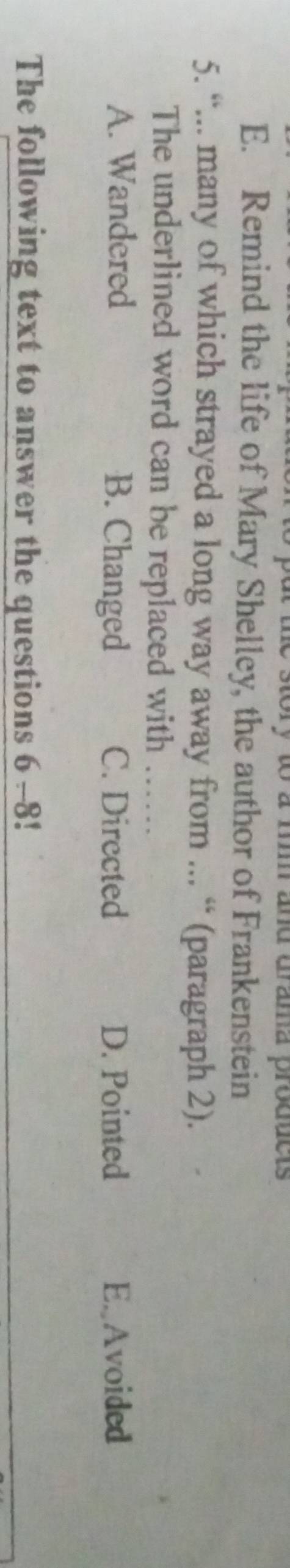 py to a f and drama products
E. Remind the life of Mary Shelley, the author of Frankenstein
5. “... many of which strayed a long way away from ... “ (paragraph 2).
The underlined word can be replaced with_
A. Wandered B. Changed C. Directed D. Pointed E.Avoided
The following text to answer the questions 6 -8!