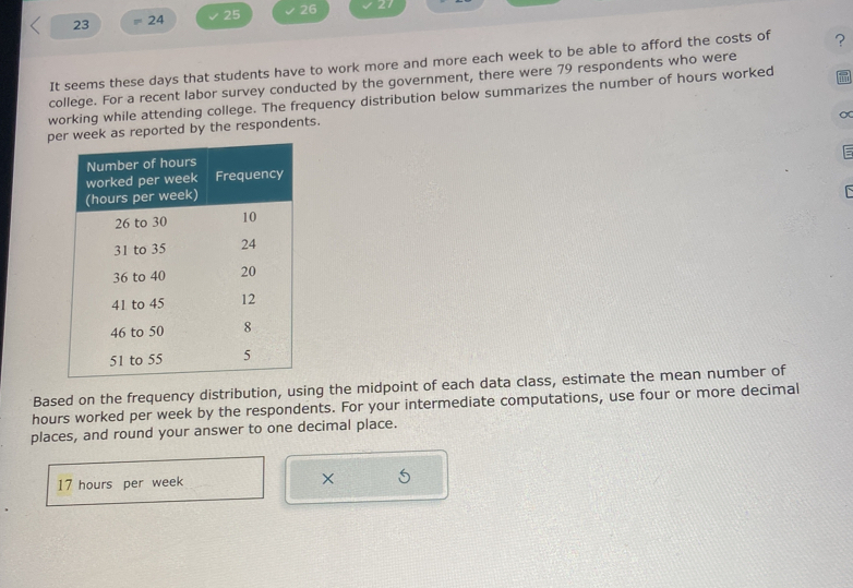 23 24 25 26 27 
It seems these days that students have to work more and more each week to be able to afford the costs of ? 
college. For a recent labor survey conducted by the government, there were 79 respondents who were 
working while attending college. The frequency distribution below summarizes the number of hours worked 
∞ 
per week as reported by the respondents. 
C 
Based on the frequency distribution, using the midpoint of each data class, estimate the mean number of
hours worked per week by the respondents. For your intermediate computations, use four or more decimal 
places, and round your answer to one decimal place.
17 hours per week ×