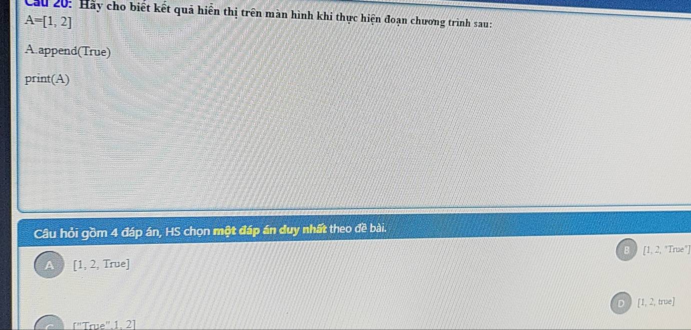 Cầu 20: Hãy cho biết kết quả hiển thị trên màn hình khi thực hiện đoạn chương trình sau:
A=[1,2]
A append(True)
print(A)
Câu hỏi gồm 4 đáp án, HS chọn một đáp án duy nhất theo đề bài.
[1, 2, "True"]
A [1, 2, True]
D [1, 2, true]
["True". 1. 2]