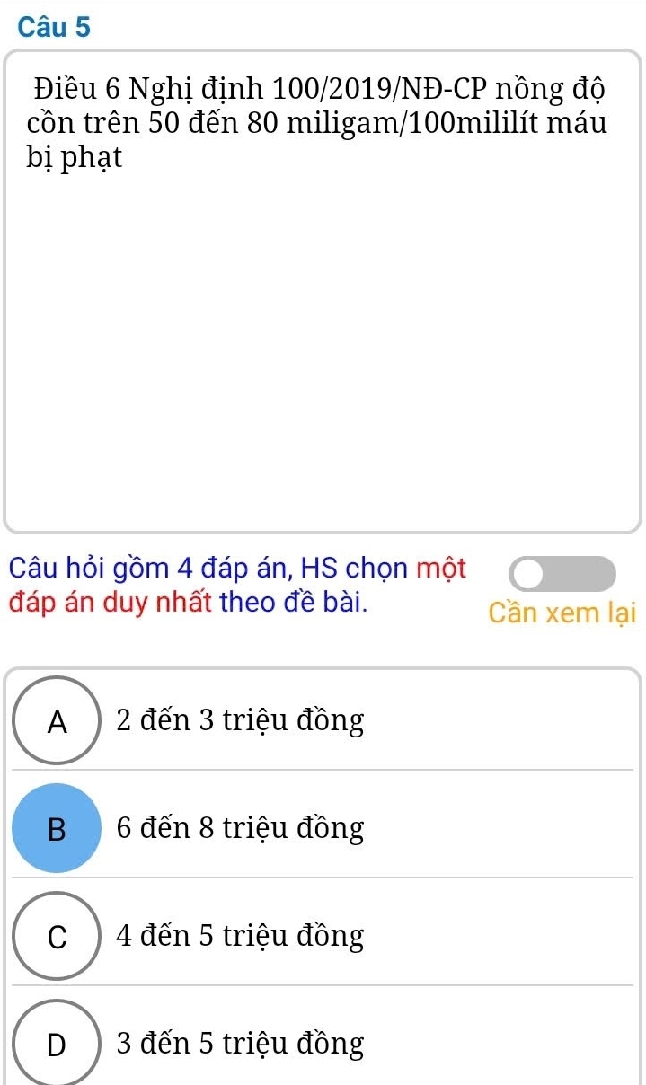 Điều 6 Nghị định 100/2019/NĐ -CP nồng độ
cồn trên 50 đến 80 miligam/ 100mililít máu
bị phạt
Câu hỏi gồm 4 đáp án, HS chọn một
đáp án duy nhất theo đề bài. Cần xem lại
A ) 2 đến 3 triệu đồng
B6 đến 8 triệu đồng
C ) 4 đến 5 triệu đồng
D ) 3 đến 5 triệu đồng