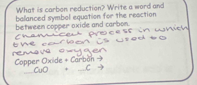 What is carbon reduction? Write a word and 
balanced symbol equation for the reaction 
between copper oxide and carbon. 
Copper Oxide + Carbon
□  + _ C