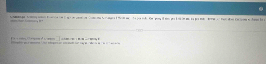 Challenge Alamy wants to rent a car to go on vacation Company A charges $75 50 and 13¢ per mile Company D charges $45 50 and 8¢ per mile. How much more does Company A charge for 
oxxis theri Company (1? 
For x miles, Company A charges □ dollars more than Company B 
i Smplity your answer. Use integers or decimats for any numbers in the expression )