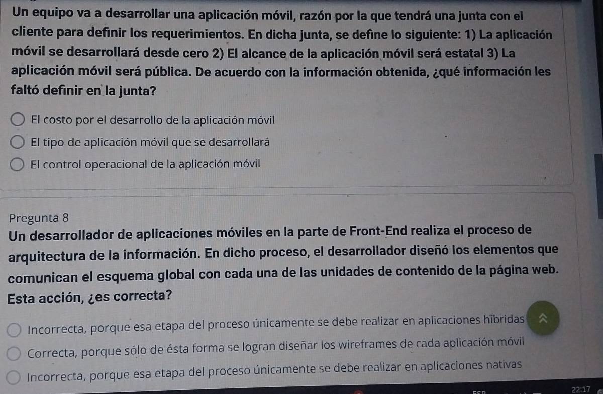 Un equipo va a desarrollar una aplicación móvil, razón por la que tendrá una junta con el
cliente para definir los requerimientos. En dicha junta, se define lo siguiente: 1) La aplicación
móvil se desarrollará desde cero 2) El alcance de la aplicación móvil será estatal 3) La
aplicación móvil será pública. De acuerdo con la información obtenida, ¿qué información les
faltó definir en la junta?
El costo por el desarrollo de la aplicación móvil
El tipo de aplicación móvil que se desarrollará
El control operacional de la aplicación móvil
Pregunta 8
Un desarrollador de aplicaciones móviles en la parte de Front-End realiza el proceso de
arquitectura de la información. En dicho proceso, el desarrollador diseñó los elementos que
comunican el esquema global con cada una de las unidades de contenido de la página web.
Esta acción, ¿es correcta?
Incorrecta, porque esa etapa del proceso únicamente se debe realizar en aplicaciones hibridas
Correcta, porque sólo de ésta forma se logran diseñar los wireframes de cada aplicación móvil
Incorrecta, porque esa etapa del proceso únicamente se debe realizar en aplicaciones nativas
22:17