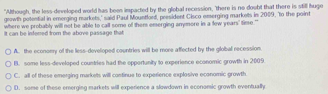 "Although, the less-developed world has been impacted by the global recession, 'there is no doubt that there is still huge
growth potential in emerging markets,’ said Paul Mountford, president Cisco emerging markets in 2009, ‘to the point
where we probably will not be able to call some of them emerging anymore in a few years' time.''
It can be inferred from the above passage that
A. the economy of the less-developed countries will be more affected by the global recession.
B. some less-developed countries had the opportunity to experience economic growth in 2009.
C. all of these emerging markets will continue to experience explosive economic growth.
D. some of these emerging markets will experience a slowdown in economic growth eventually.