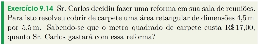 Exercício 9.14 Sr. Carlos decidiu fazer uma reforma em sua sala de reuniões. 
Para isto resolveu cobrir de carpete uma área retangular de dimensões 4,5 m
por 5,5m. Sabendo-se que o metro quadrado de carpete custa R$17,00, 
quanto Sr. Carlos gastará com essa reforma?