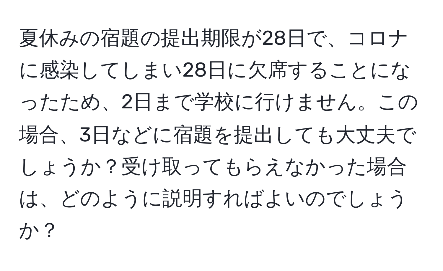 夏休みの宿題の提出期限が28日で、コロナに感染してしまい28日に欠席することになったため、2日まで学校に行けません。この場合、3日などに宿題を提出しても大丈夫でしょうか？受け取ってもらえなかった場合は、どのように説明すればよいのでしょうか？