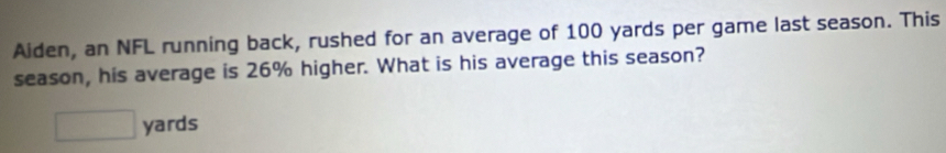 Aiden, an NFL running back, rushed for an average of 100 yards per game last season. This 
season, his average is 26% higher. What is his average this season?
□ yards
